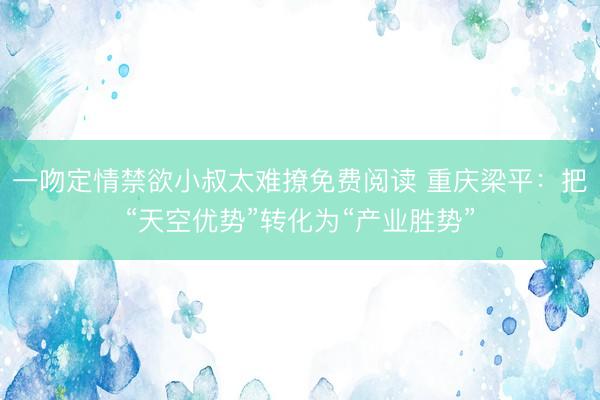 一吻定情禁欲小叔太难撩免费阅读 重庆梁平：把“天空优势”转化为“产业胜势”