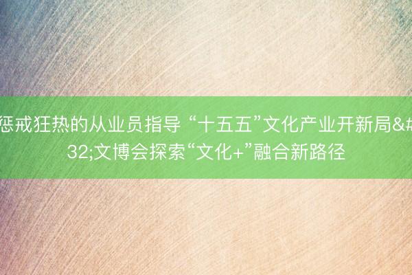 惩戒狂热的从业员指导 “十五五”文化产业开新局 文博会探索“文化+”融合新路径