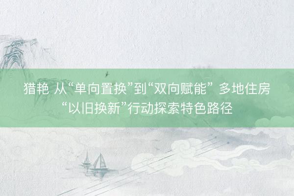 猎艳 从“单向置换”到“双向赋能” 多地住房“以旧换新”行动探索特色路径