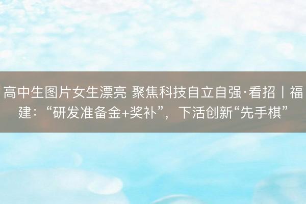 高中生图片女生漂亮 聚焦科技自立自强·看招丨福建:“研发准备金+奖补”,下活创新“先手棋”