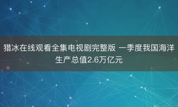 猎冰在线观看全集电视剧完整版 一季度我国海洋生产总值2.6万亿元