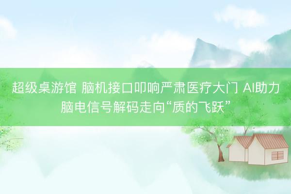 超级桌游馆 脑机接口叩响严肃医疗大门 AI助力脑电信号解码走向“质的飞跃”
