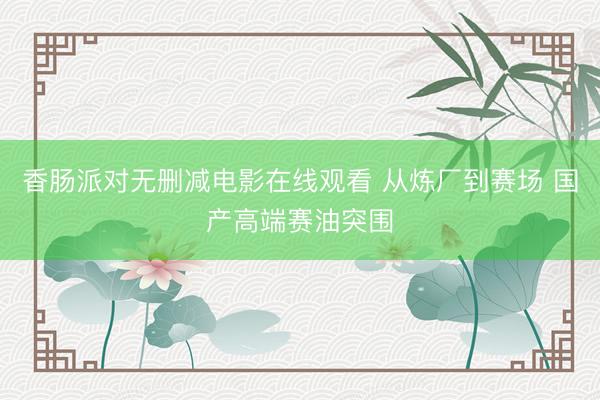 香肠派对无删减电影在线观看 从炼厂到赛场 国产高端赛油突围