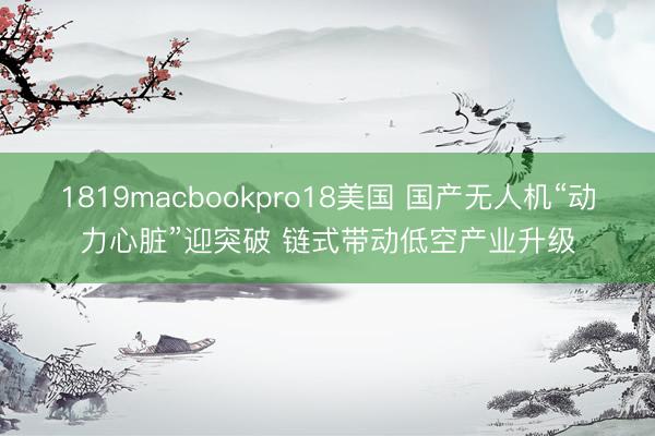 1819macbookpro18美国 国产无人机“动力心脏”迎突破 链式带动低空产业升级