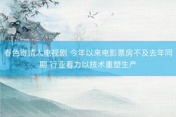 春色寄情人电视剧 今年以来电影票房不及去年同期 行业着力以技术重塑生产
