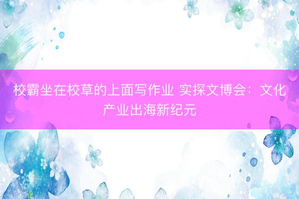 校霸坐在校草的上面写作业 实探文博会:文化产业出海新纪元
