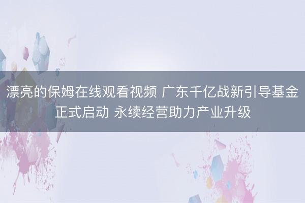 漂亮的保姆在线观看视频 广东千亿战新引导基金正式启动 永续经营助力产业升级