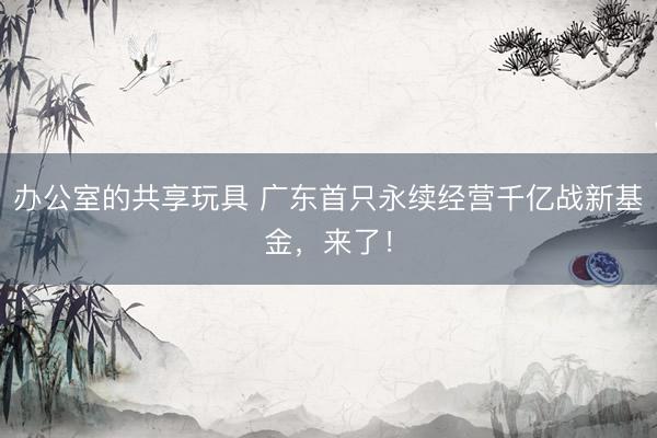 办公室的共享玩具 广东首只永续经营千亿战新基金，来了！
