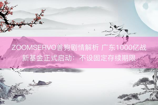 ZOOMSERVO兽狗剧情解析 广东1000亿战新基金正式启动：不设固定存续期限