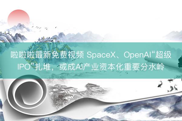 啦啦啦最新免费视频 SpaceX、OpenAI“超级IPO”扎堆，或成AI产业资本化重要分水岭