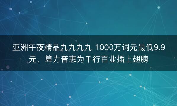亚洲午夜精品九九九九 1000万词元最低9.9元，算力普惠为千行百业插上翅膀
