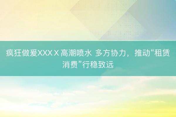 疯狂做爰XXXⅩ高潮喷水 多方协力，推动“租赁消费”行稳致远