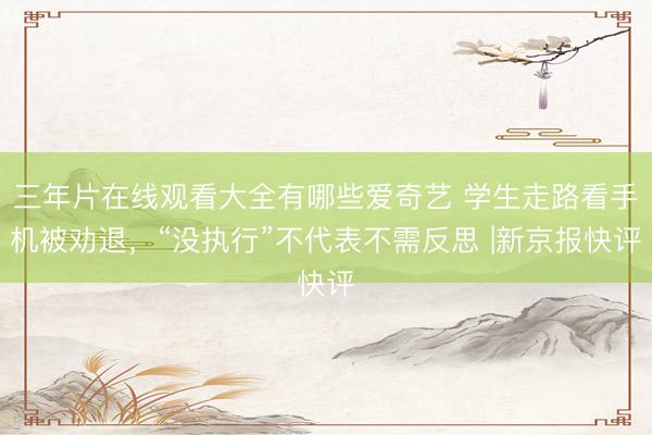 三年片在线观看大全有哪些爱奇艺 学生走路看手机被劝退，“没执行”不代表不需反思 |新京报快评