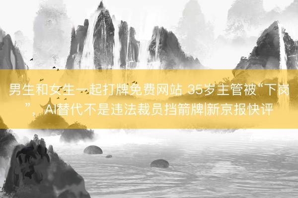 男生和女生一起打牌免费网站 35岁主管被“下岗”，AI替代不是违法裁员挡箭牌|新京报快评