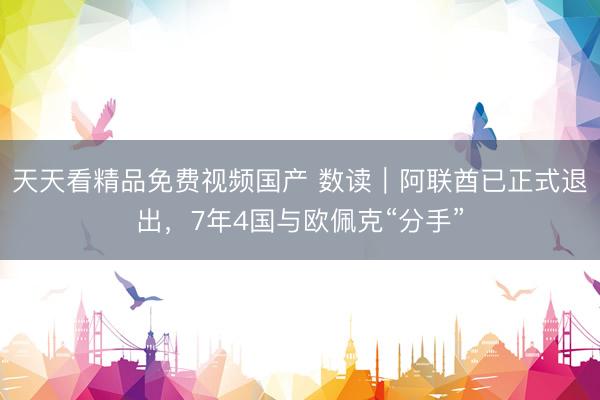 天天看精品免费视频国产 数读|阿联酋已正式退出,7年4国与欧佩克“分手”