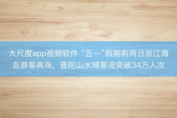 大尺度app视频软件 “五一”假期前两日浙江海岛游客高涨，普陀山水域客流突破34万人次