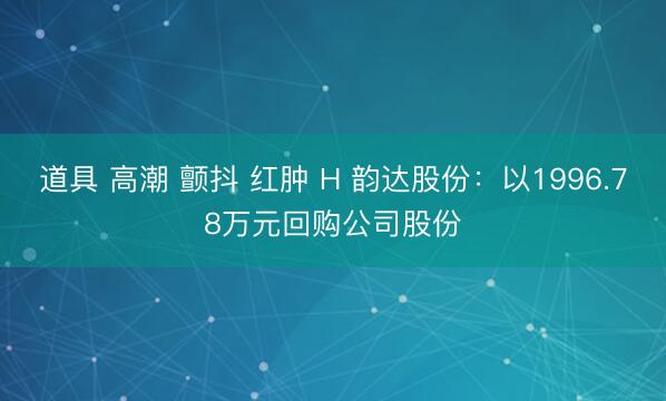 道具 高潮 颤抖 红肿 H 韵达股份：以1996.78万元回购公司股份