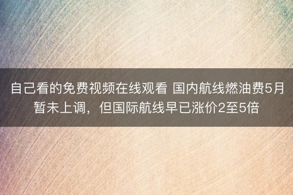 自己看的免费视频在线观看 国内航线燃油费5月暂未上调，但国际航线早已涨价2至5倍