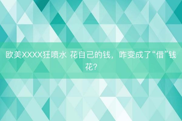 欧美XXXX狂喷水 花自己的钱，咋变成了“借”钱花？