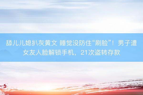 舔儿儿媳扒灰黄文 睡觉没防住“刷脸”！男子遭女友人脸解锁手机，21次盗转存款