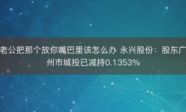 老公把那个放你嘴巴里该怎么办 永兴股份：股东广州市城投已减持0.1353%