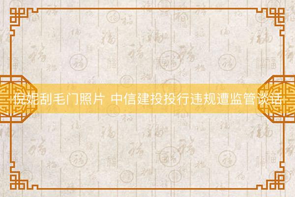 倪妮刮毛门照片 中信建投投行违规遭监管谈话