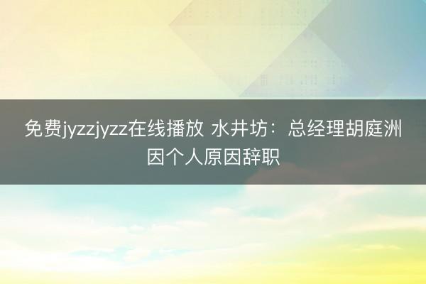 免费jyzzjyzz在线播放 水井坊:总经理胡庭洲因个人原因辞职