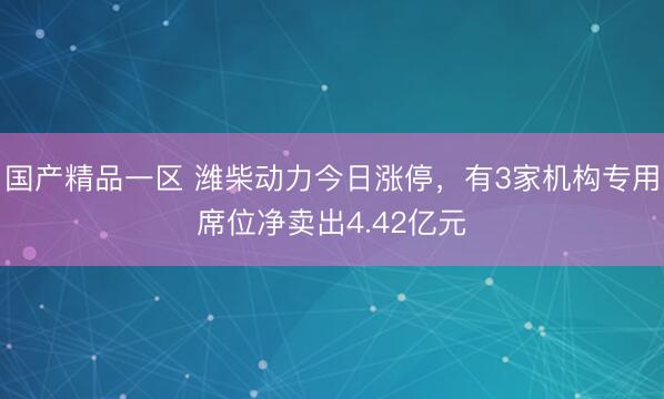 国产精品一区 潍柴动力今日涨停，有3家机构专用席位净卖出4.42亿元