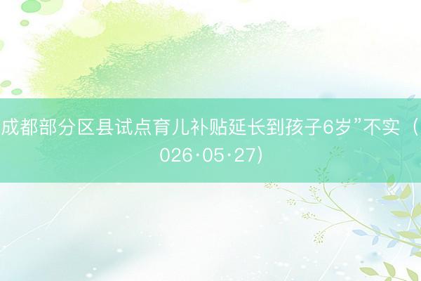 “成都部分区县试点育儿补贴延长到孩子6岁”不实(2026·05·27)