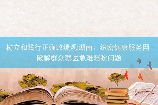 树立和践行正确政绩观|湖南:织密健康服务网 破解群众就医急难愁盼问题