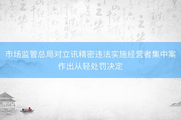市场监管总局对立讯精密违法实施经营者集中案作出从轻处罚决定