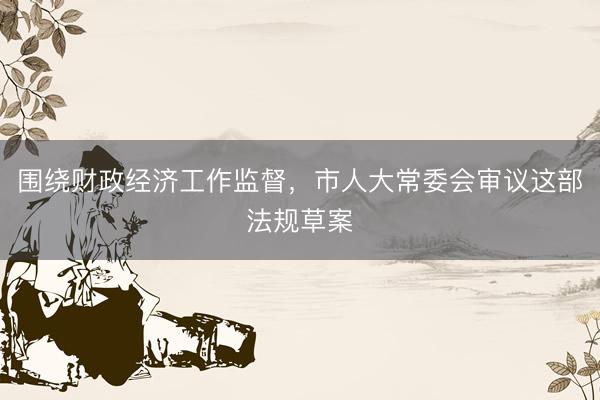 围绕财政经济工作监督，市人大常委会审议这部法规草案