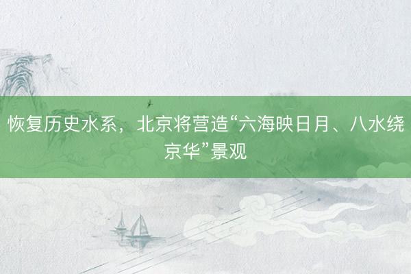 恢复历史水系，北京将营造“六海映日月、八水绕京华”景观