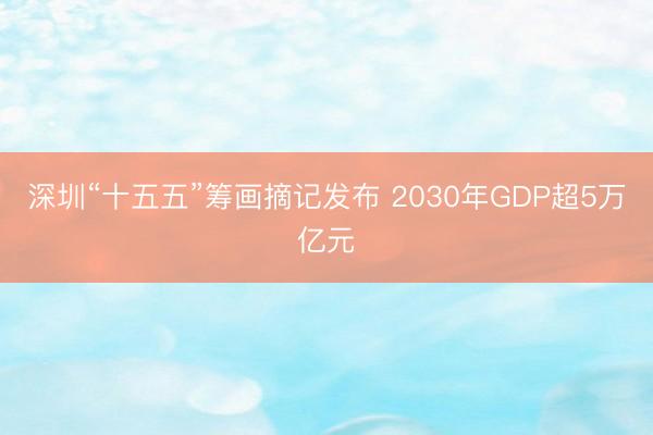 深圳“十五五”筹画摘记发布 2030年GDP超5万亿元