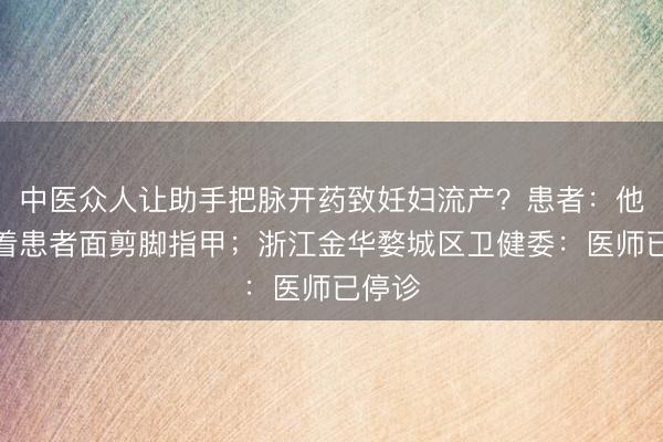 中医众人让助手把脉开药致妊妇流产？患者：他还当着患者面剪脚指甲；浙江金华婺城区卫健委：医师已停诊