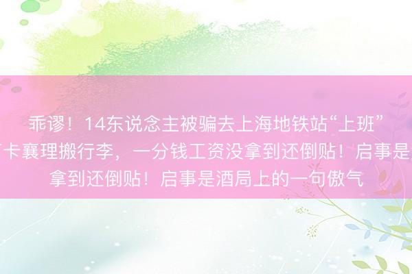 乖谬！14东说念主被骗去上海地铁站“上班”数月，每天敬礼打卡襄理搬行李，一分钱工资没拿到还倒贴！启事是酒局上的一句傲气