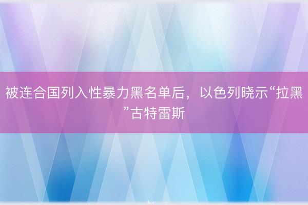 被连合国列入性暴力黑名单后，以色列晓示“拉黑”古特雷斯