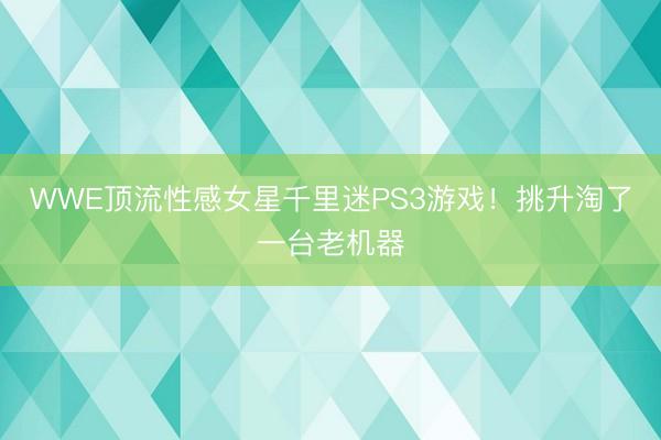 WWE顶流性感女星千里迷PS3游戏！挑升淘了一台老机器