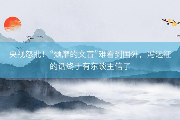 央视怒批!“颓靡的文盲”难看到国外,冯远征的话终于有东谈主信了