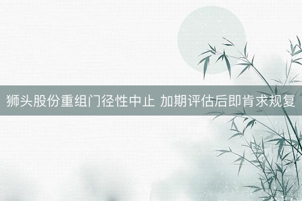 狮头股份重组门径性中止 加期评估后即肯求规复
