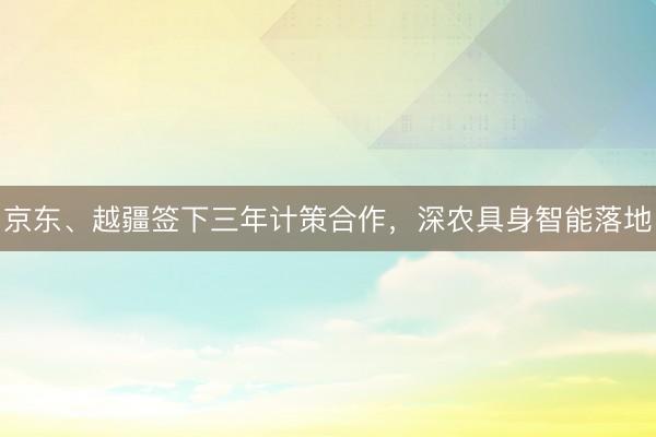 京东、越疆签下三年计策合作，深农具身智能落地