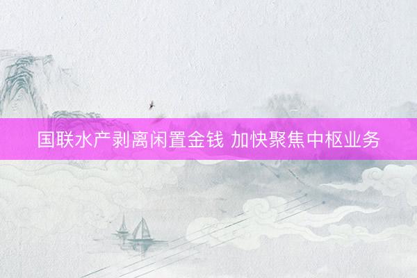国联水产剥离闲置金钱 加快聚焦中枢业务