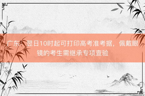 广东：翌日10时起可打印高考准考据，佩戴眼镜的考生需继承专项查验