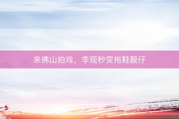 来佛山拍戏，李现秒变拖鞋靓仔