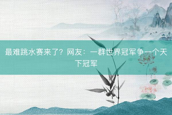 最难跳水赛来了？网友：一群世界冠军争一个天下冠军