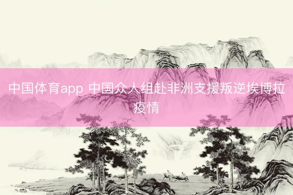 中国体育app 中国众人组赴非洲支援叛逆埃博拉疫情