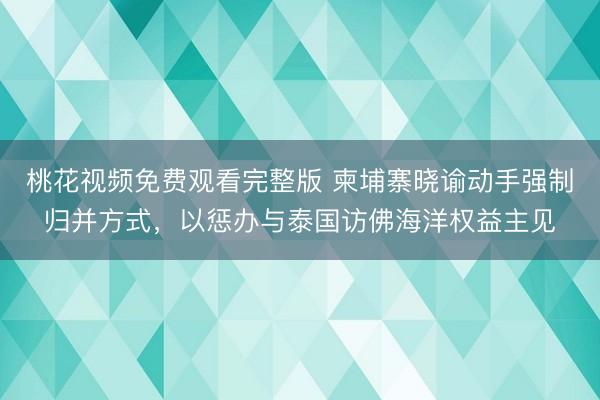 桃花视频免费观看完整版 柬埔寨晓谕动手强制归并方式，以惩办与泰国访佛海洋权益主见