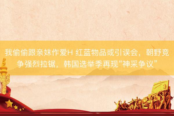 我偷偷跟亲妺作爱H 红蓝物品或引误会，朝野竞争强烈拉锯，韩国选举季再现“神采争议”