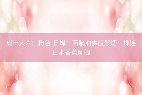 成年人入口粉色 日媒：石脑油供应殷切，株连日本香蕉阛阓