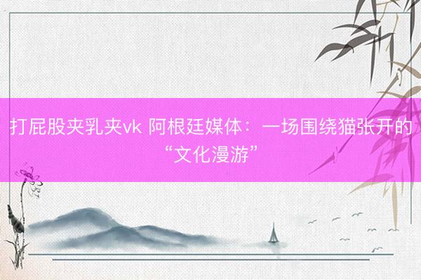 打屁股夹乳夹vk 阿根廷媒体：一场围绕猫张开的“文化漫游”